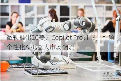 微软推出20美元Copilot Pro订阅，引领个性化AI机器人市场潮流