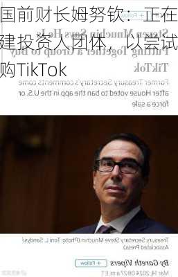 美国前财长姆努钦：正在组建投资人团体，以尝试收购TikTok