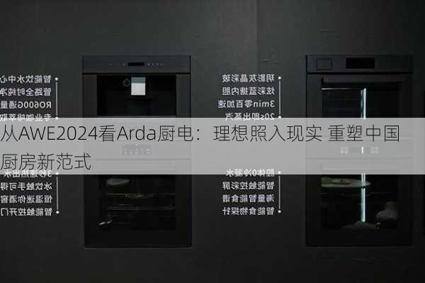 从AWE2024看Arda厨电：理想照入现实 重塑中国厨房新范式