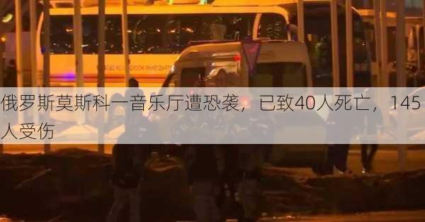 俄罗斯莫斯科一音乐厅遭恐袭，已致40人死亡，145人受伤