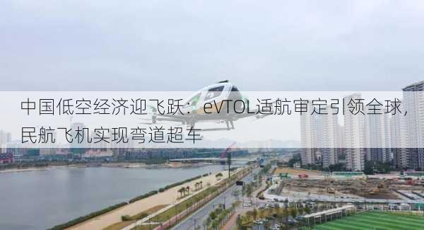 中国低空经济迎飞跃：eVTOL适航审定引领全球，民航飞机实现弯道超车