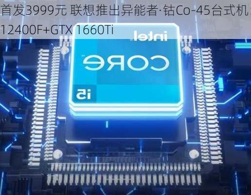 首发3999元 联想推出异能者·钴Co-45台式机：i5-12400F+GTX 1660Ti