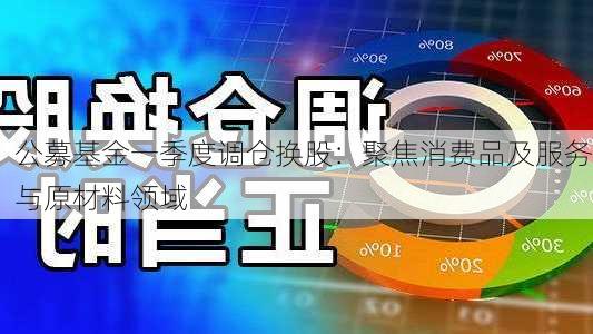 公募基金一季度调仓换股：聚焦消费品及服务与原材料领域