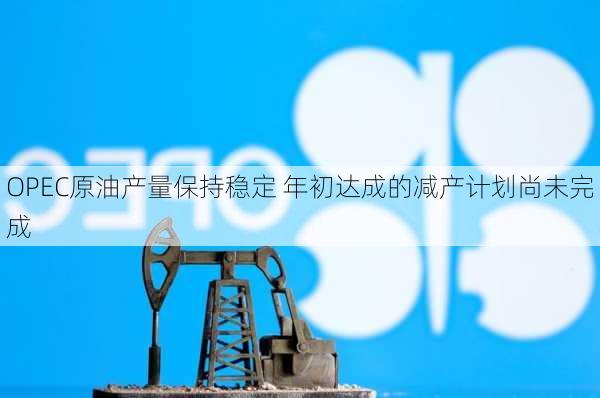 OPEC原油产量保持稳定 年初达成的减产计划尚未完成