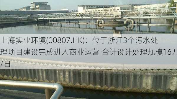 上海实业环境(00807.HK)：位于浙江3个污水处理项目建设完成进入商业运营 合计设计处理规模16万吨/日