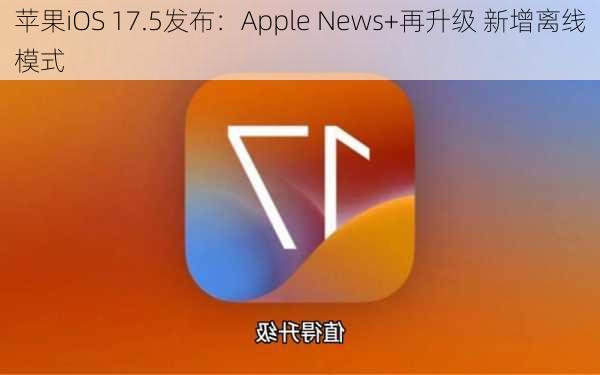 苹果iOS 17.5发布：Apple News+再升级 新增离线模式