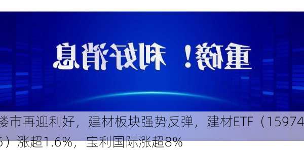 楼市再迎利好，建材板块强势反弹，建材ETF（159745）涨超1.6%，宝利国际涨超8%