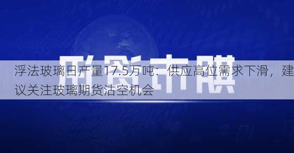 浮法玻璃日产量17.5万吨：供应高位需求下滑，建议关注玻璃期货沽空机会