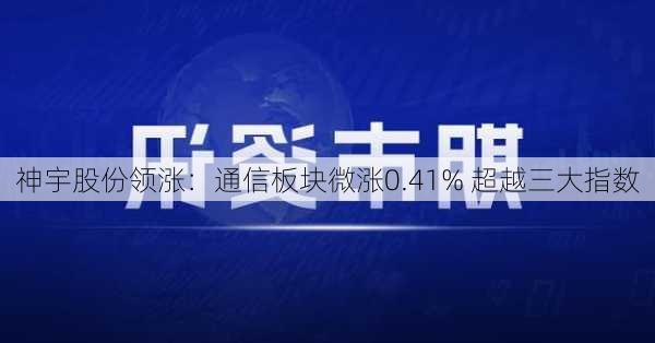 神宇股份领涨：通信板块微涨0.41% 超越三大指数