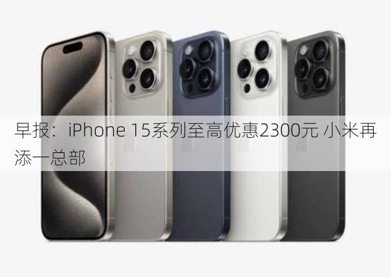 早报：iPhone 15系列至高优惠2300元 小米再添一总部