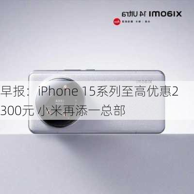 早报：iPhone 15系列至高优惠2300元 小米再添一总部