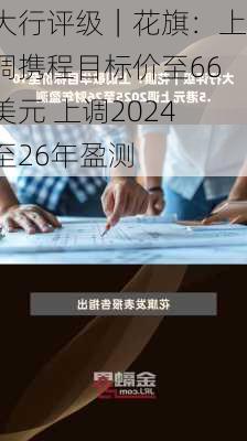 大行评级｜花旗：上调携程目标价至66美元 上调2024至26年盈测