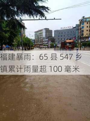 福建暴雨：65 县 547 乡镇累计雨量超 100 毫米