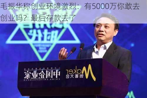 毛振华称创业环境激烈：有5000万你敢去创业吗？最后存款去了