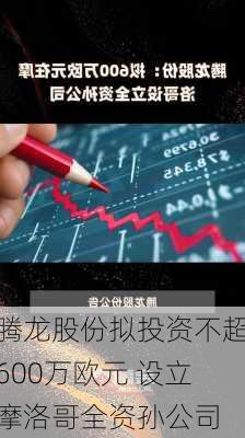 腾龙股份拟投资不超600万欧元 设立摩洛哥全资孙公司