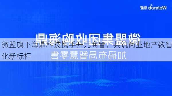 微盟旗下海鼎科技携手开元商管，共筑商业地产数智化新标杆