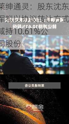 莱绅通灵：股东沈东军拟以协议转让方式减持10.61%公司股份