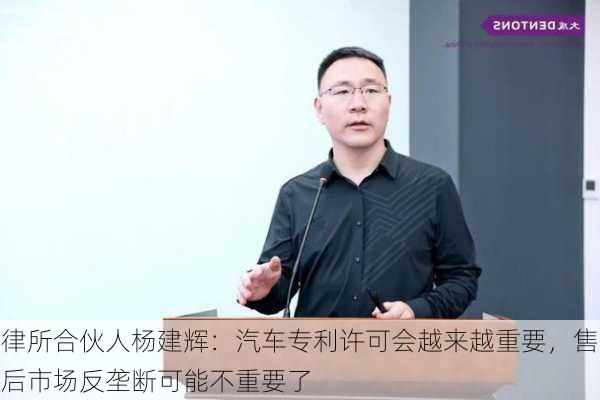 律所合伙人杨建辉：汽车专利许可会越来越重要，售后市场反垄断可能不重要了