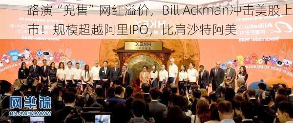 路演“兜售”网红溢价，Bill Ackman冲击美股上市！规模超越阿里IPO，比肩沙特阿美