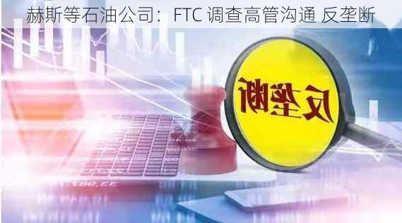 赫斯等石油公司：FTC 调查高管沟通 反垄断