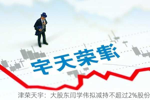 津荣天宇：大股东闫学伟拟减持不超过2%股份