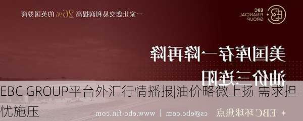 EBC GROUP平台外汇行情播报|油价略微上扬 需求担忧施压