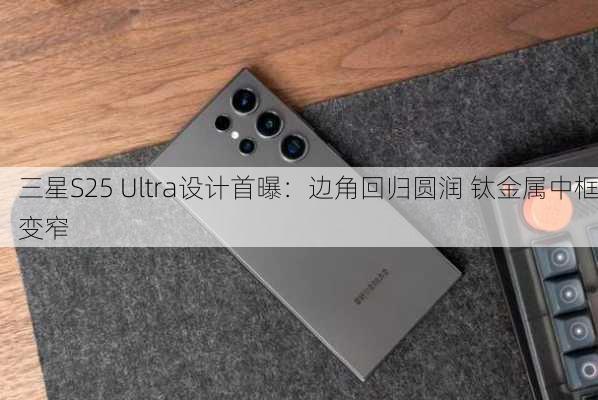 三星S25 Ultra设计首曝：边角回归圆润 钛金属中框变窄