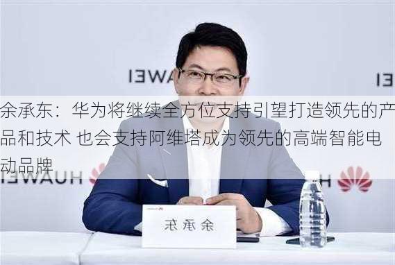 余承东：华为将继续全方位支持引望打造领先的产品和技术 也会支持阿维塔成为领先的高端智能电动品牌