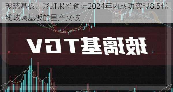 玻璃基板：彩虹股份预计2024年内成功实现8.5代线玻璃基板的量产突破