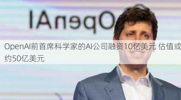 OpenAI前首席科学家的AI公司融资10亿美元 估值或约50亿美元