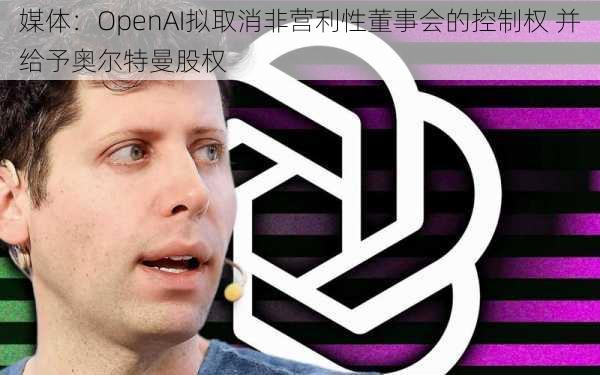 媒体：OpenAI拟取消非营利性董事会的控制权 并给予奥尔特曼股权