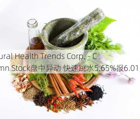 Natural Health Trends Corp. - Commn Stock盘中异动 快速跳水5.65%报6.01美元