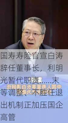 国寿寿险官宣白涛辞任董事长，利明光暂代职责……末等调整、不胜任退出机制正加压国企高管