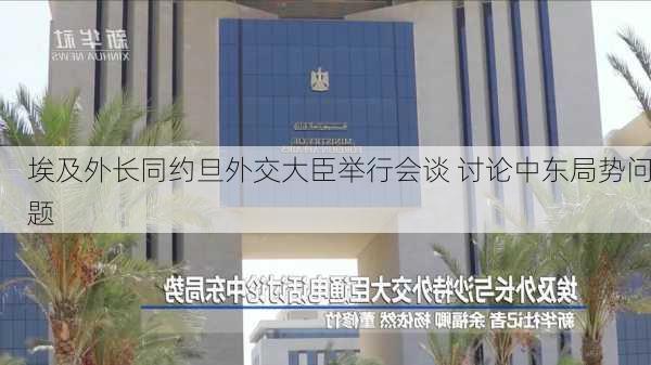 埃及外长同约旦外交大臣举行会谈 讨论中东局势问题