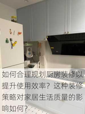 如何合理规划厨房装修以提升使用效率？这种装修策略对家居生活质量的影响如何？