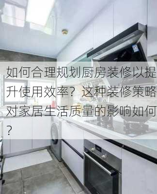 如何合理规划厨房装修以提升使用效率？这种装修策略对家居生活质量的影响如何？