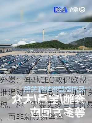 外媒：奔驰CEO敦促欧盟推迟对中国电动汽车加征关税，称“需要更多自由贸易，而非新贸易壁垒”