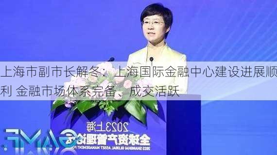 上海市副市长解冬：上海国际金融中心建设进展顺利 金融市场体系完备、成交活跃