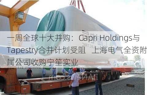 一周全球十大并购：Capri Holdings与Tapestry合并计划受阻   上海电气全资附属公司收购宁笙实业