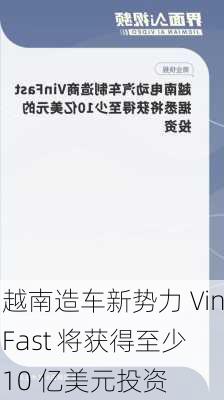 越南造车新势力 VinFast 将获得至少 10 亿美元投资