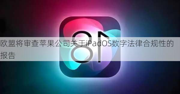 欧盟将审查苹果公司关于iPadOS数字法律合规性的报告