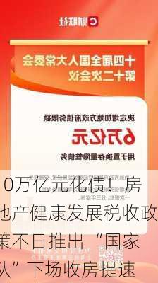 10万亿元化债！房地产健康发展税收政策不日推出 “国家队”下场收房提速