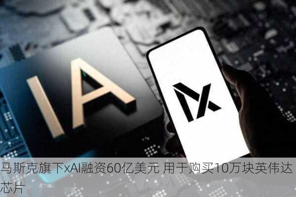 马斯克旗下xAI融资60亿美元 用于购买10万块英伟达芯片